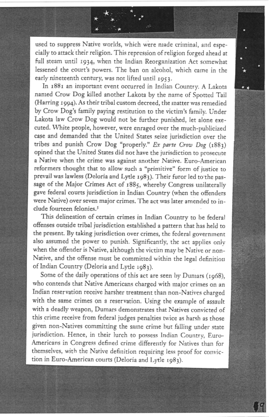 ed to suppress Native worlds, which were niade erininal, and espe-
cially to attack their religion. This repression of religion forged ahead at
full steam until 1934, when the Indian Reorganization Act somewhat
lessened the court's powers, The ban on alcohol, which came in the

early nineteenth century, was not lifted until 1953

Tn 1881 an important event occurred in Indian Country. A Lakota
named Crow Dog killed another Lakota by the name of Spotted Tail
(Harring 1994). As their tribal custom decreed, the inatter was remedied
by Crow Dog's family paying restitution to the victim's family. Under
Lakota law Crow Dog would not be further punished, let alone exe-
cuted. White people, however, were enraged over the much-publicized
case and demanded that the United States seize jurisdiction over the
tribes and punish Crow Dog “properly.” Ex parte Crow Dog (1883)
opined that the United States did not have the jurisdiction to prosecute
a Native when the crime was against another Native. Euro-American
reformers thought that to allow such a “primitive” form of justice to
prevail was lawless (Deloria and Lytle 1983). Their furor led to'the pas-
sage of the Major Crimes Act of 1885, whereby Congress unilaterally
gave federal courts jurisdiction in Indian Country (when the offenders
were Native) over seven major crimes. The act was later amended to in
clude fourteen felonies.5

This delineation of certain crimes in Indian Country to be federal
offenses outside tribal jurisdiction established a pattern that has held to
the present. By taking jurisdiction over erimes, the federal government
also assumed the power to punish. Significantly, the act applies only
when the offender is Native, although the victisn may be Native or non-
Native, and the offense must be commited within the legal definition
of Indian Country (Deloria and Lyde 1983)

Some of the daily operations of this act are seen by Dumars (1968),
who contends that Native Americans charged with major crimes on an
Indian reservation receive harsher treatment than non-Natives charged
with the same crimes on a reservation. Using the example of assault
with a deadly weapon, Dumars demonstrates that Natives convicted of
this crime receive from federal judges penalties twice as harsh as those
given non-Natives committing the saine crime but falling under state
jurisdiction, Hence, in their lurch to possess Indian Country, Euro-
Americans in Congress defined crime differently for Natives than for
themselves, with the Native definition requiring less proof for cormvic-
tion in Euro-American courts (Deloria and Lytle 1983).

 
